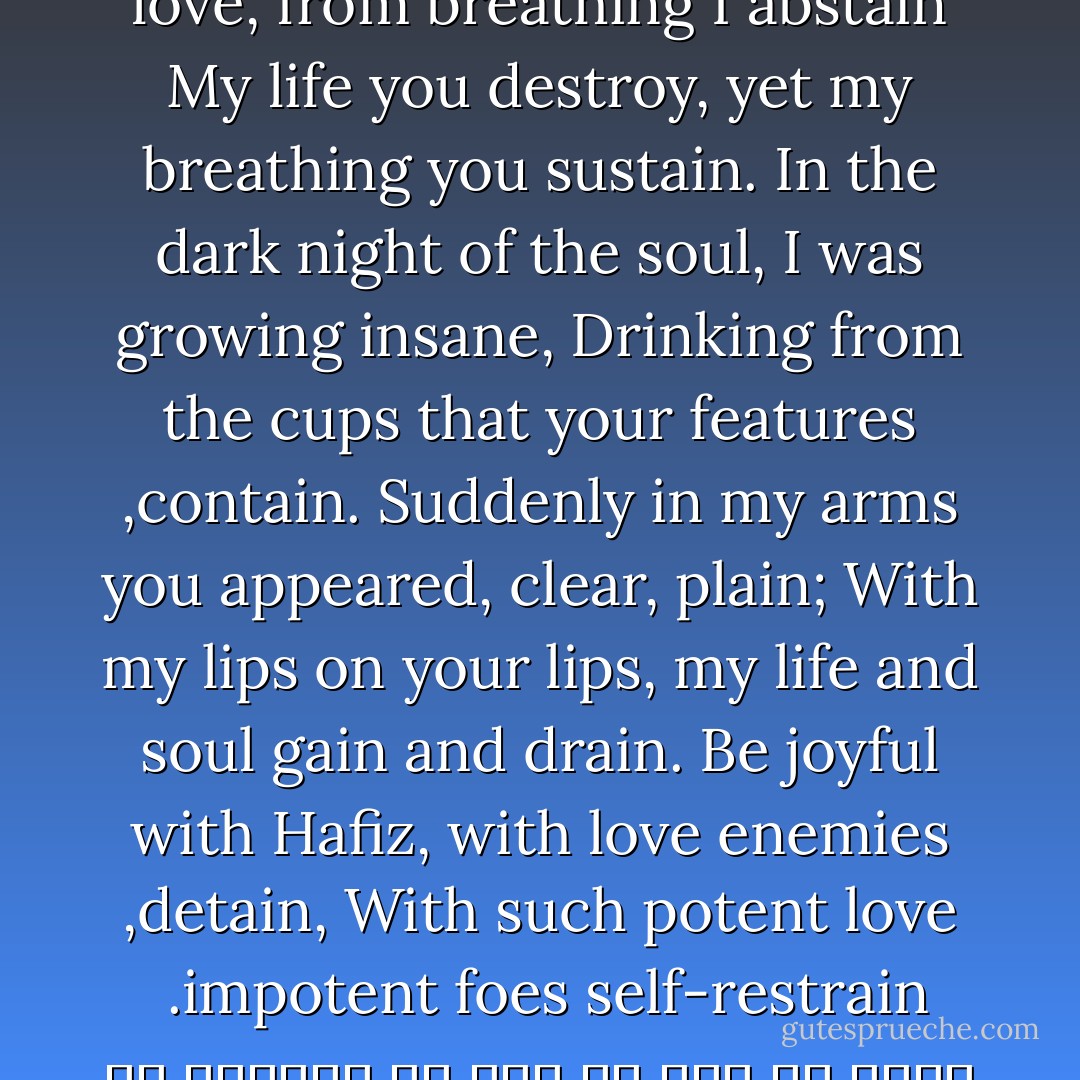 You see my state, and still increase my pain<br />I see your face, the need for union regain.<br />For my welfare, you have no care, I complain<br />Why do you heal me not from the sickness I disdain?<br />You bring me down and leave me on the earthly plane;<br />Return me to my home, by your side let me remain.<br />Only when I’m dust, your mercy can entertain;<br />Your flowing spirit stirs up dust of the slain.<br />Heartbroken of your love, from breathing I abstain<br />My life you destroy, yet my breathing you sustain.<br />In the dark night of the soul, I was growing insane,<br />Drinking from the cups that your features contain.<br />Suddenly in my arms, you appeared, clear, plain;<br />With my lips on your lips, my life and soul gain and drain.<br />Be joyful with Hafiz, with love enemies detain,<br />With such potent love, impotent foes self-restrain.<br /><br />مرا می‌بینی و هر دم زیادت می‌کـنی دردم <br />تو را می‌بینـم و میلـم زیادت می‌شود هر دم <br />بـه سامانم نمی‌پرسی نمی‌دانم چه سر داری <br />بـه درمانـم نـمی‌کوشی نمی‌دانی مگر دردم <br />نه راه است این که بگذاری مرا بر خاک و بگریزی <br />گذاری آر و بازم پرس تا خاک رهـت گردم <br />ندارم دستت از دامن بجز در خاک و آن دم هـم <br />کـه بر خاکـم روان گردی به گرد دامنـت گردم <br />فرورفـت از غم عشقت دمم دم می‌دهی تا کی <br />دمار از مـن برآوردی نـمی‌گویی برآوردم <br />شـبی دل را به تاریکی ز زلفت باز می‌جستـم <br />رخـت می‌دیدم و جامی هـلالی باز می‌خوردم <br />کـشیدم در برت ناگاه و شد در تاب گیسویت <br />نـهادم بر لـبـت لـب را و جان و دل فدا کردم <br />تو خوش می‌باش با حافظ برو گو خصم جان می‌ده <br />چو گرمی از تو می‌بینم چه باک از خصم دم سردم - 