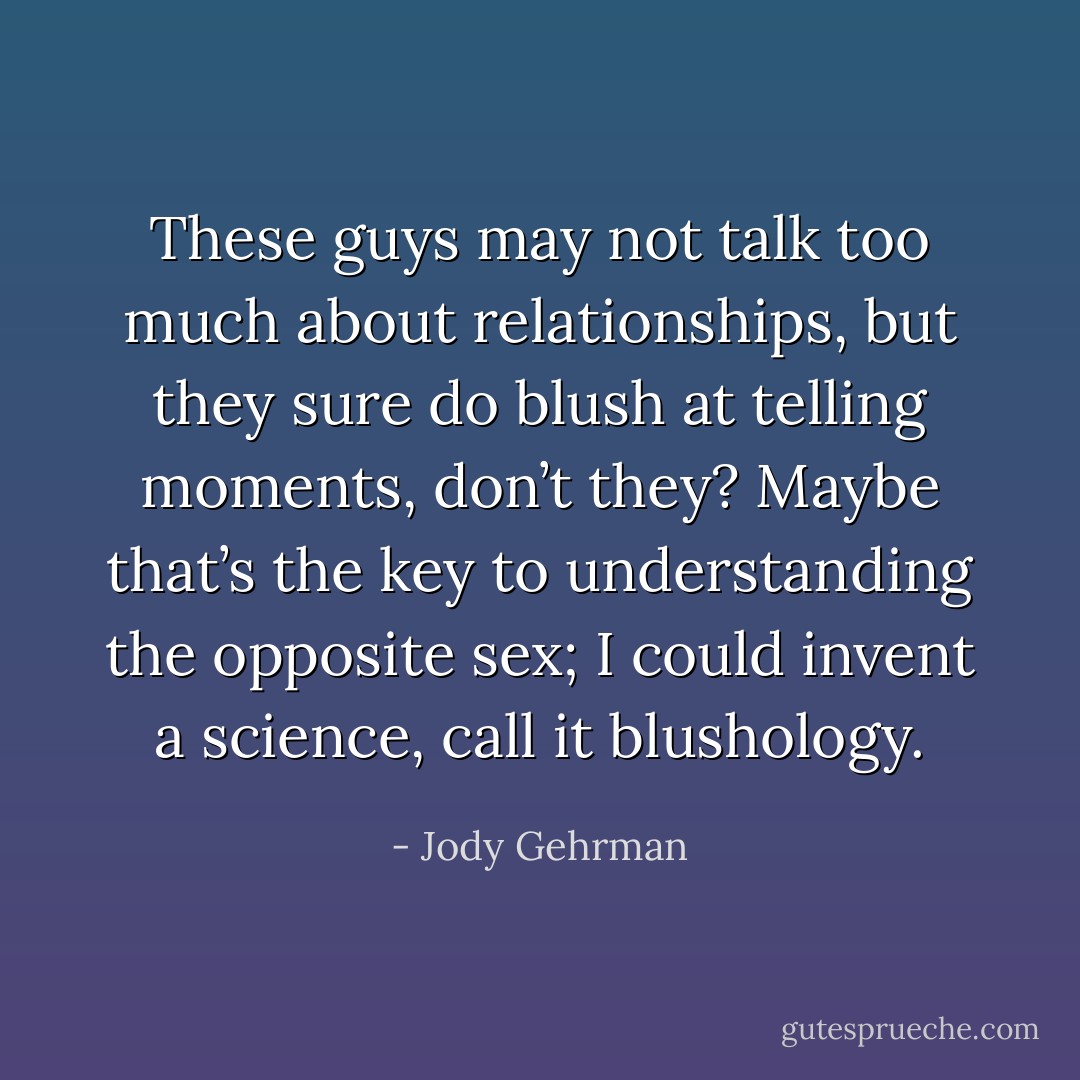 These guys may not talk too much about relationships, but they sure do blush at telling moments, don’t they? Maybe that’s the key to understanding the opposite sex; I could invent a science, call it blushology. - Jody Gehrman