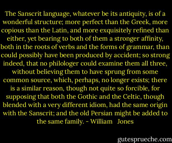 The Sanscrit language, whatever be its antiquity, is of a wonderful structure; more perfect than the Greek, more copious than the Latin, and more exquisitely refined than either, yet bearing to both of them a stronger affinity, both in the roots of verbs and the forms of grammar, than could possibly have been produced by accident; so strong indeed, that no philologer could examine them all three, without believing them to have sprung from some common source, which, perhaps, no longer exists; there is a similar reason, though not quite so forcible, for supposing that both the Gothic and the Celtic, though blended with a very different idiom, had the same origin with the Sanscrit; and the old Persian might be added to the same family. - William   Jones