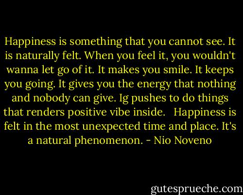 Happiness is something that you cannot see. It is naturally felt. When you feel it, you wouldn't wanna let go of it. It makes you smile. It keeps you going. It gives you the energy that nothing and nobody can give. Ig pushes to do things that renders positive vibe inside. <br /><br />Happiness is felt in the most unexpected time and place. It's a natural phenomenon. - Nio Noveno