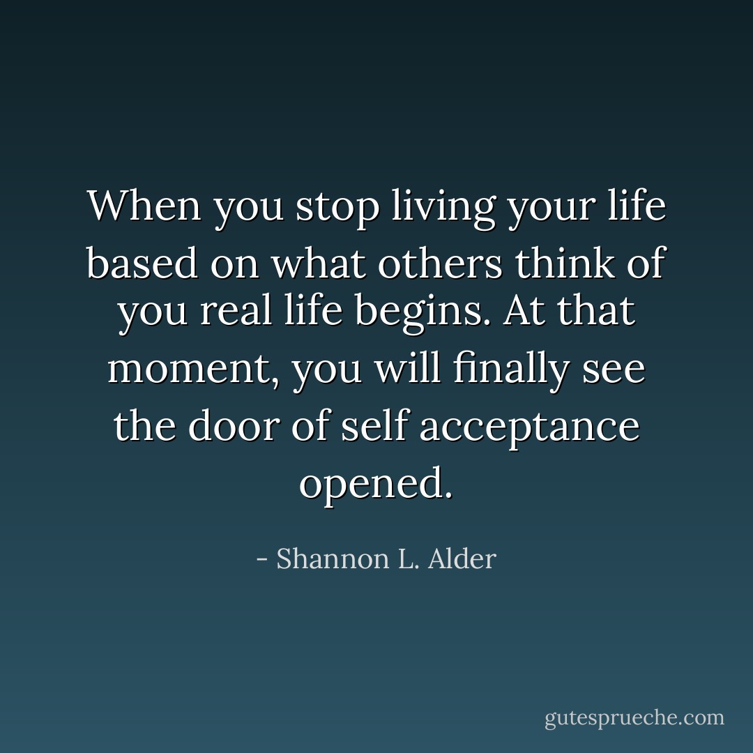 When you stop living your life based on what others think of you real life begins. At that moment, you will finally see the door of self acceptance opened. - Shannon L. Alder