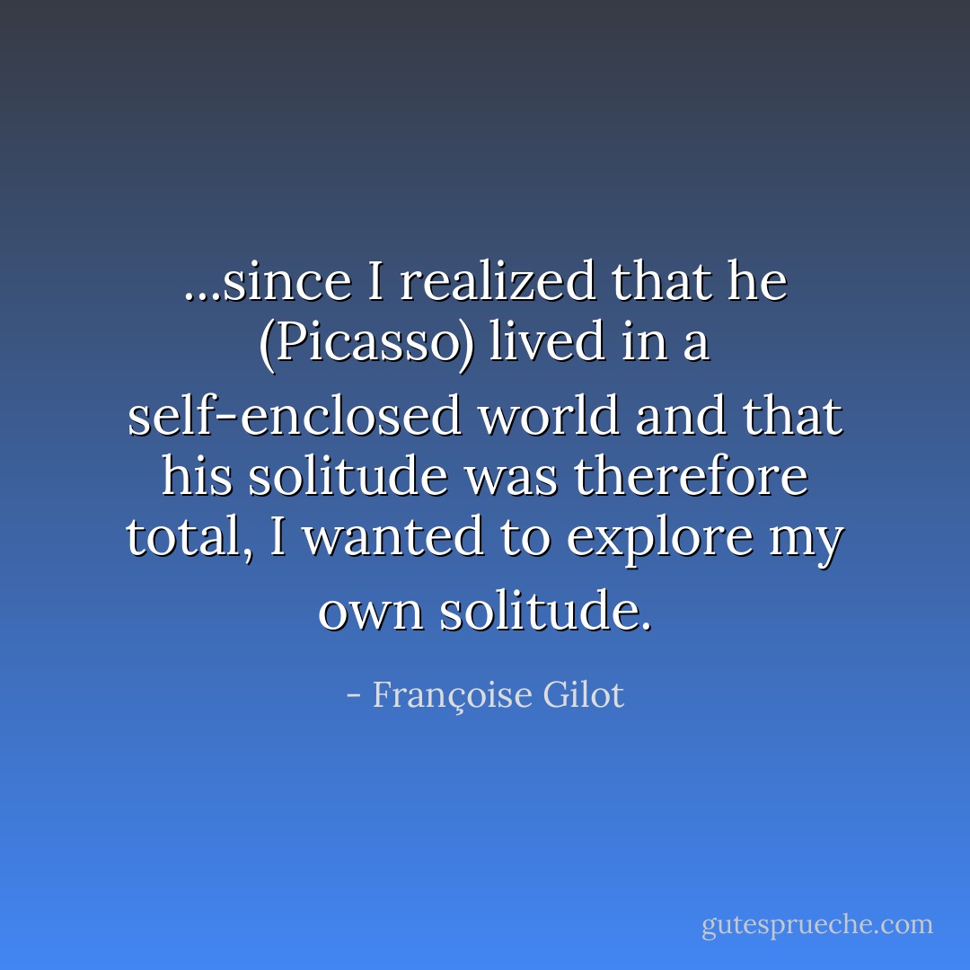 ...since I realized that he (Picasso) lived in a self-enclosed world and that his solitude was therefore total, I wanted to explore my own solitude. - Françoise Gilot
