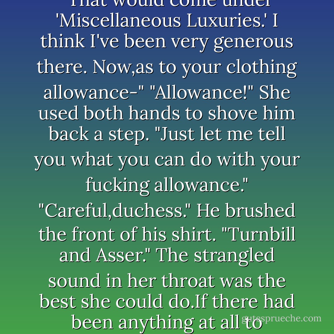 A budget?"<br />He'd expected an explosion.Even, perversely,hoped for one.Margo's tantrums were always so..stimulating.It didn't appear that he was going to be disappointed.<br />"A budget?" she repeated,storming to him. "Of all the unbelievable,bloody nerve.You arrogant son of a bitch. Do you think I'm going to stand here and let you treat me like some sort of brainless bimbo who needs to be told how much she can spend on face powder?"<br />"Face powder." Deliberately, he scanned the papers,took a pen out of his pocket,and made a quick note. "That would come under 'Miscellaneous Luxuries.' I think I've been very generous there. Now,as to your clothing allowance-"<br />"Allowance!" She used both hands to shove him back a step. "Just let me tell you what you can do with your fucking allowance."<br />"Careful,duchess." He brushed the front of his shirt. "Turnbill and Asser."<br />The strangled sound in her throat was the best she could do.If there had been anything at all to throw,she'd have heaved it at his head. "I'd rather be picked apart,alive, by vultures than let you handle the money."<br />"You don't have any money," he began, but she barreled on as she whirled around the room. Watching her, he all but salivated.<br />"I'd rather be gang-raped by midgets, staked naked to a wasp nest,be force-fed garden slugs."<br />"Go three weeks without a manicure?" he put in and watched her hands curl into claws. "You go after my face with those, I'll have to hurt you."<br />"Oh,I hate you."<br />"No,you don't. - Nora Roberts