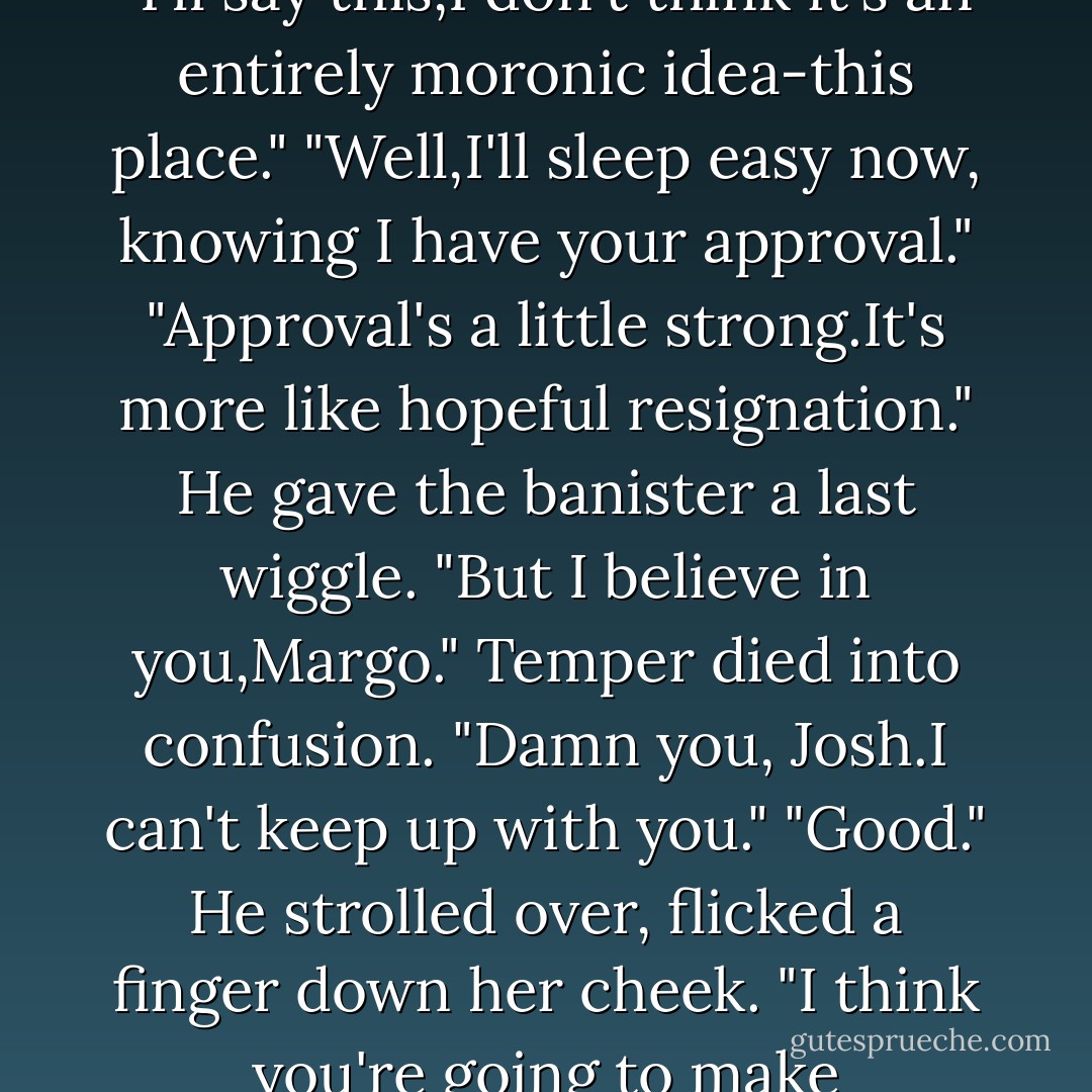 Just so we know where we stand, darling."<br />"I'll tell you just where we stand, <i>darling</i>.I don't need your insulting offer.I'm running my life my way."<br />"And that's been such a rousing success so far."<br />"I know what I'm doing.Take that ridiculous smirk off your face."<br />"I can't.It sticks there every time you say you know what you're doing." But he tucked all the papers back in his briefcase, closed it. "I'll say this,I don't think it's an entirely moronic idea-this place."<br />"Well,I'll sleep easy now, knowing I have your approval."<br />"Approval's a little strong.It's more like hopeful resignation." He gave the banister a last wiggle. "But I believe in you,Margo."<br />Temper died into confusion. "Damn you, Josh.I can't keep up with you."<br />"Good." He strolled over, flicked a finger down her cheek. "I think you're going to make something out of this shop that'll surprise everyone. Especially you." He leaned down,and when he kissed her this time it was light and friendly. "Got cab fare?"<br />"Excuse me?"<br />Grinning, he pulled keys out of his pocket. "Fortunately, I had a spare set to the Jag. Don't work too late, duchess."<br />She didn't smile until he was well out of sight. - Nora Roberts