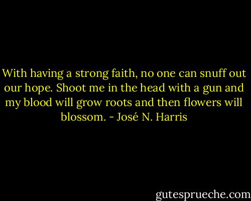 With having a strong faith, no one can snuff out our hope. Shoot me in the head with a gun and my blood will grow roots and then flowers will blossom. - José N. Harris