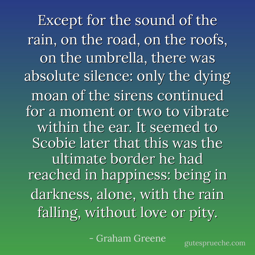 Except for the sound of the rain, on the road, on the roofs, on the umbrella, there was absolute silence: only the dying moan of the sirens continued for a moment or two to vibrate within the ear. It seemed to Scobie later that this was the ultimate border he had reached in happiness: being in darkness, alone, with the rain falling, without love or pity. - Graham Greene