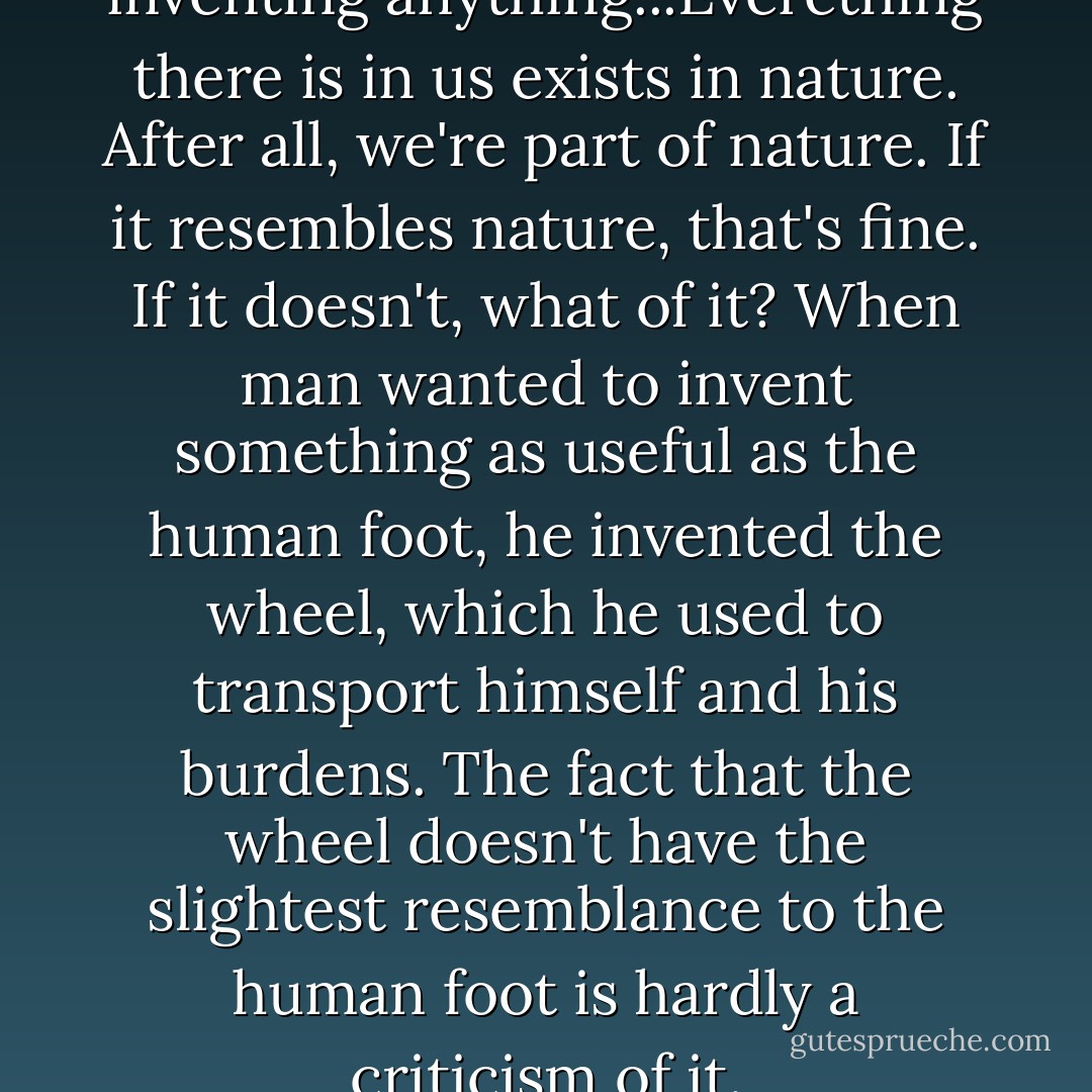We mustn't be afraid of inventing anything...Everething there is in us exists in nature. After all, we're part of nature. If it resembles nature, that's fine. If it doesn't, what of it? When man wanted to invent something as useful as the human foot, he invented the wheel, which he used to transport himself and his burdens. The fact that the wheel doesn't have the slightest resemblance to the human foot is hardly a criticism of it. - Françoise Gilot
