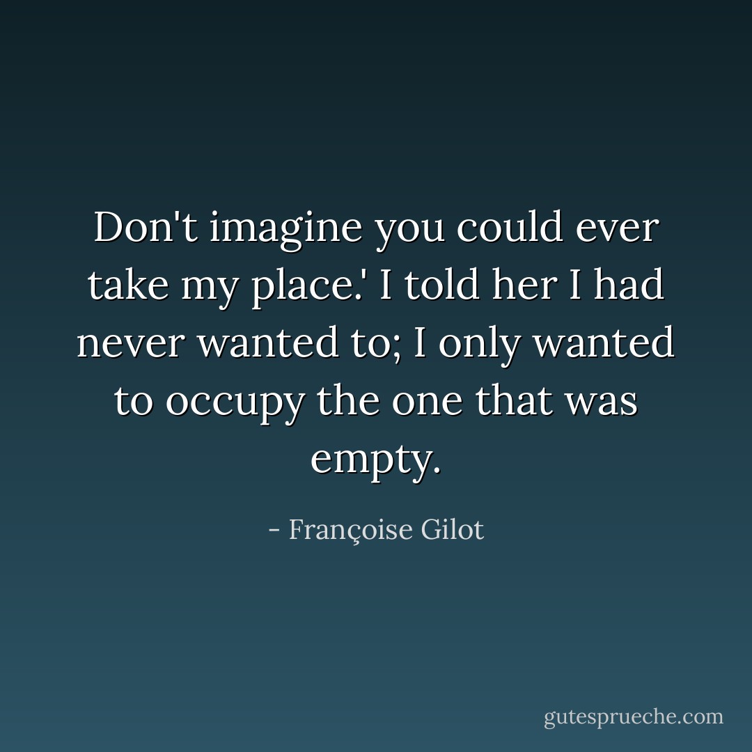 Don't imagine you could ever take my place.' I told her I had never wanted to; I only wanted to occupy the one that was empty. - Françoise Gilot