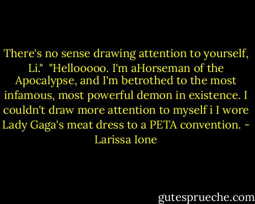 There's no sense drawing attention to yourself, Li."<br /><br />"Hellooooo. I'm aHorseman of the Apocalypse, and I'm betrothed to the most infamous, most powerful demon in existence. I couldn't draw more attention to myself i I wore Lady Gaga's meat dress to a PETA convention. - Larissa Ione