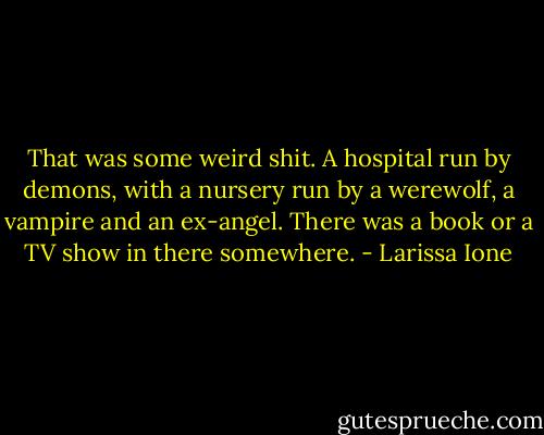 That was some weird shit. A hospital run by demons, with a nursery run by a werewolf, a vampire and an ex-angel. There was a book or a TV show in there somewhere. - Larissa Ione