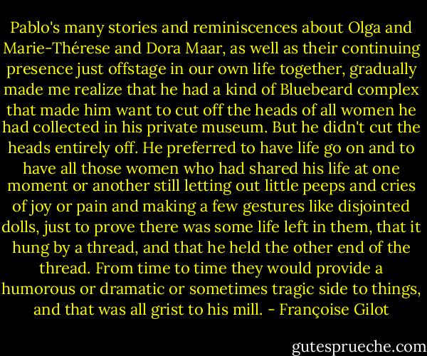 Pablo's many stories and reminiscences about Olga and Marie-Thérese and Dora Maar, as well as their continuing presence just offstage in our own life together, gradually made me realize that he had a kind of Bluebeard complex that made him want to cut off the heads of all women he had collected in his private museum. But he didn't cut the heads entirely off. He preferred to have life go on and to have all those women who had shared his life at one moment or another still letting out little peeps and cries of joy or pain and making a few gestures like disjointed dolls, just to prove there was some life left in them, that it hung by a thread, and that he held the other end of the thread. From time to time they would provide a humorous or dramatic or sometimes tragic side to things, and that was all grist to his mill. - Françoise Gilot