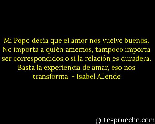 Mi Popo decía que el amor nos vuelve buenos. No importa a quién amemos, tampoco importa ser correspondidos o si la relación es duradera. Basta la experiencia de amar, eso nos transforma. - Isabel Allende