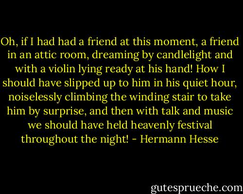 Oh, if I had had a friend at this moment, a friend in an attic room, dreaming by candlelight and with a violin lying ready at his hand! How I should have slipped up to him in his quiet hour, noiselessly climbing the winding stair to take him by surprise, and then with talk and music we should have held heavenly festival throughout the night! - Hermann Hesse