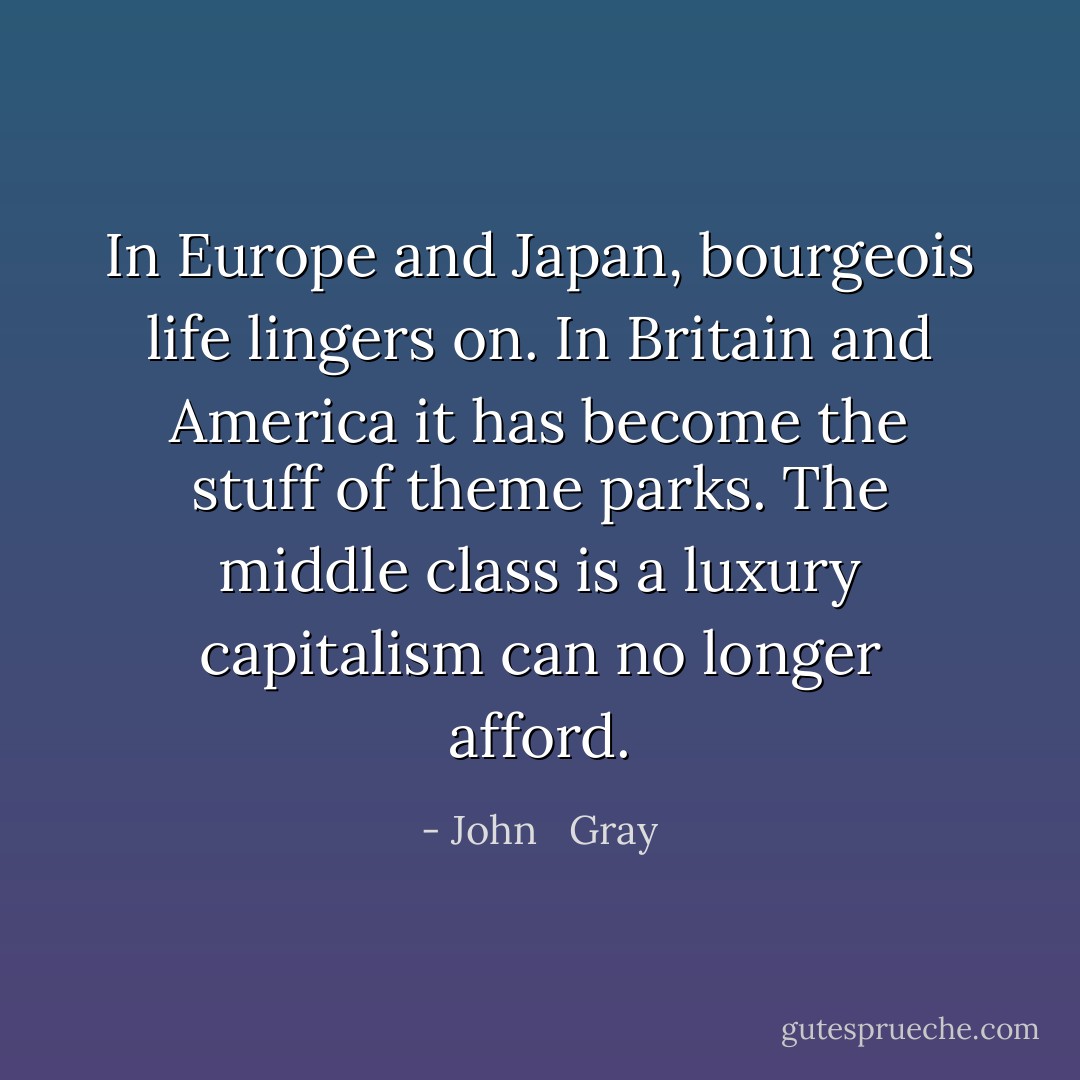 In Europe and Japan, bourgeois life lingers on. In Britain and America it has become the stuff of theme parks. The middle class is a luxury capitalism can no longer afford. - John   Gray