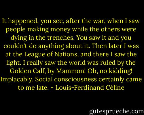 It happened, you see, after the war, when I saw people making money while the others were dying in the trenches. You saw it and you couldn't do anything about it. Then later I was at the League of Nations, and there I saw the light. I really saw the world was ruled by the Golden Calf, by Mammon! Oh, no kidding! Implacably. Social consciousness certainly came to me late. - Louis-Ferdinand Céline