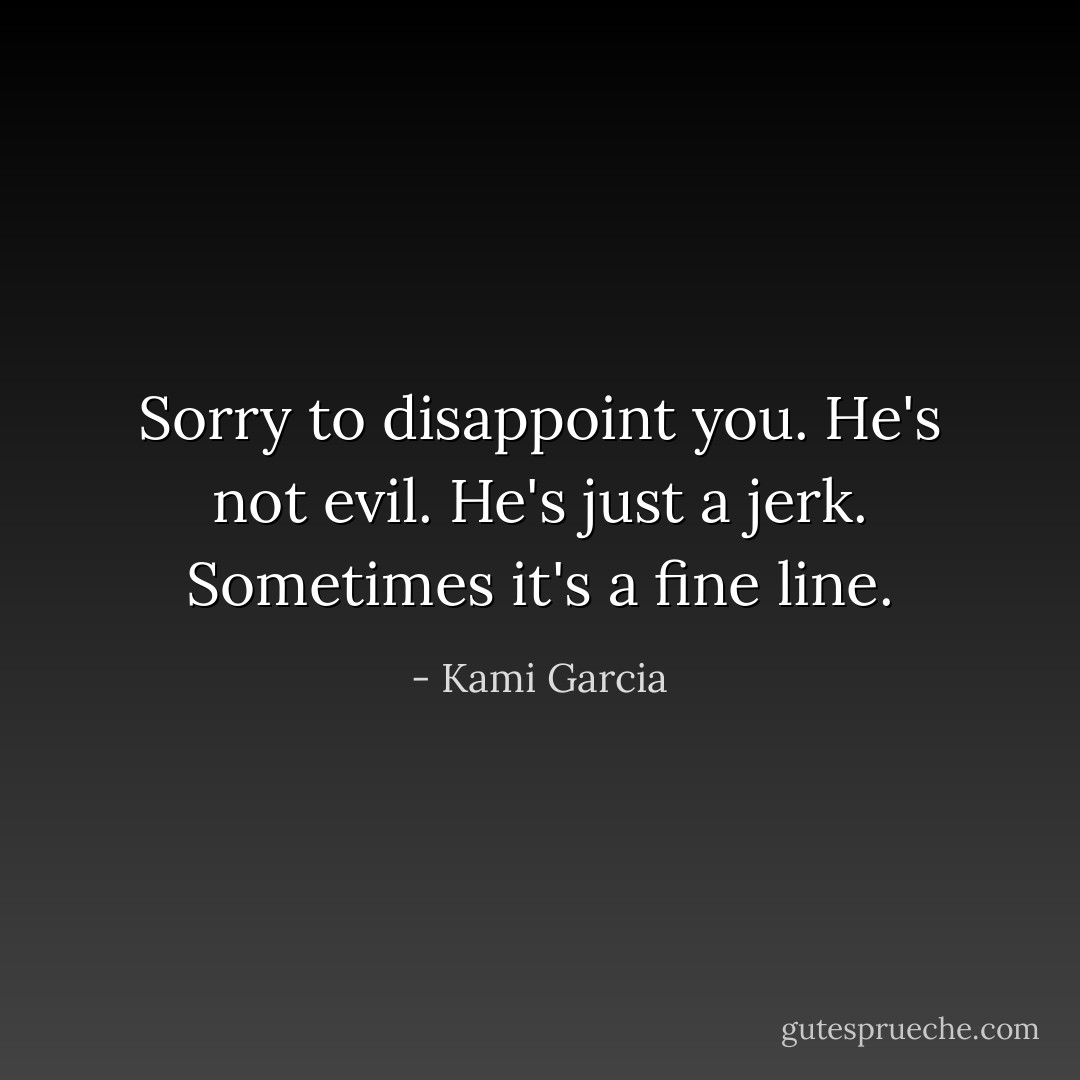 Sorry to disappoint you. He's not evil. He's just a jerk. Sometimes it's a fine line. - Kami Garcia