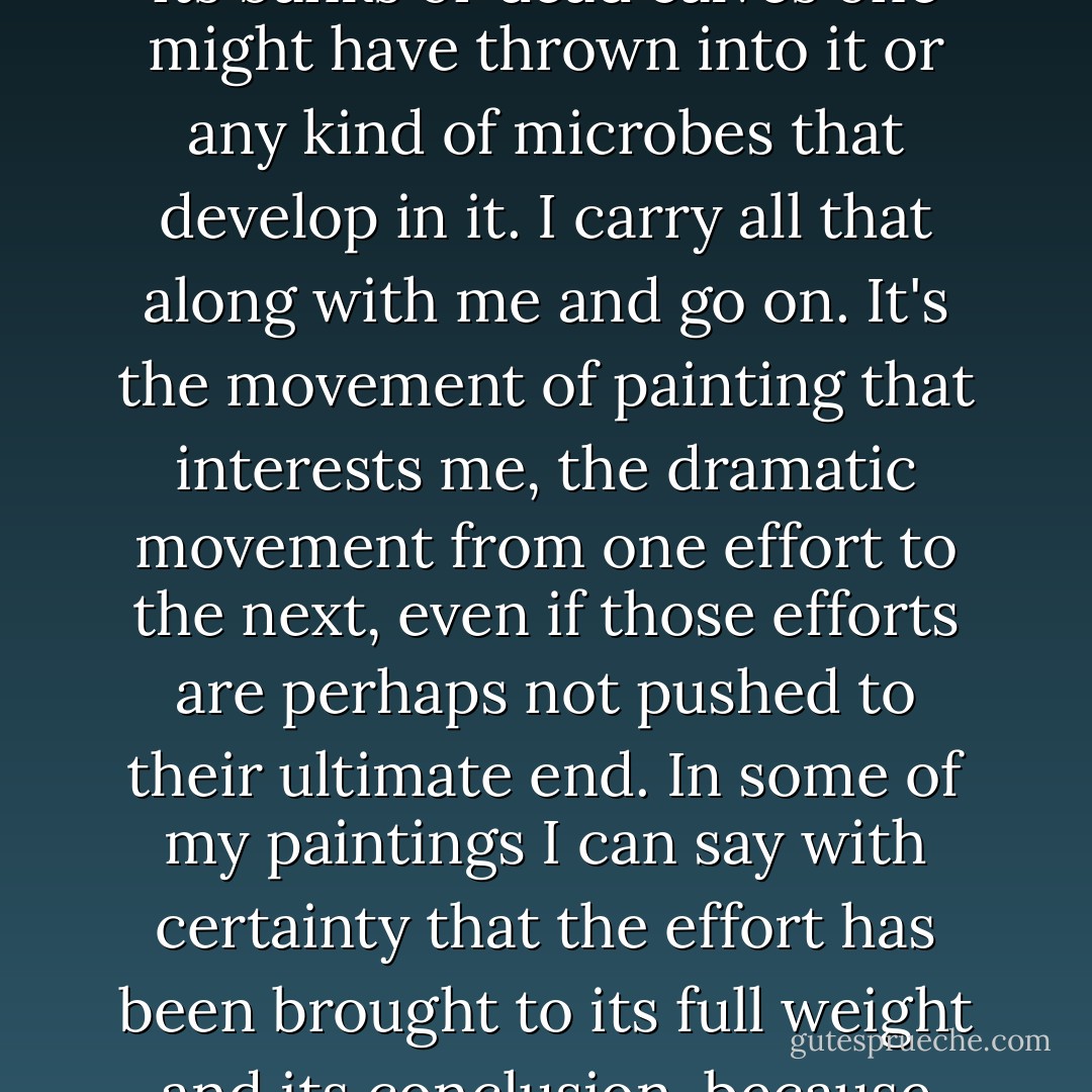 I paint the way some people write their autobiography. The paintings, finished or not, are the pages of my journal, and as such they are valid. The future will choose the pages it prefers. It's not up to me to make the choice. I have the impression that the time is speading on past me more and more rapidly. I'm like a river that rolls on, dragging with it the trees that grow too close to its banks or dead calves one might have thrown into it or any kind of microbes that develop in it. I carry all that along with me and go on. It's the movement of painting that interests me, the dramatic movement from one effort to the next, even if those efforts are perhaps not pushed to their ultimate end. In some of my paintings I can say with certainty that the effort has been brought to its full weight and its conclusion, because there I have been able to stop the flow of time around me. I have less and less time, and yet I have more and more to say, and what I have to say is,increasingly, something about what goes on in the movement of my thought. I've reached the moment, you see, when the movement of my thought interests me more than the thought itself. - Françoise Gilot