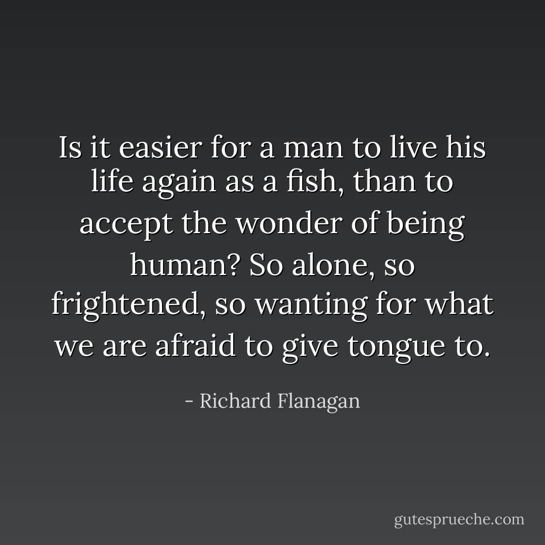 Is it easier for a man to live his life again as a fish, than to accept the wonder of being human? So alone, so frightened, so wanting for what we are afraid to give tongue to. - Richard Flanagan