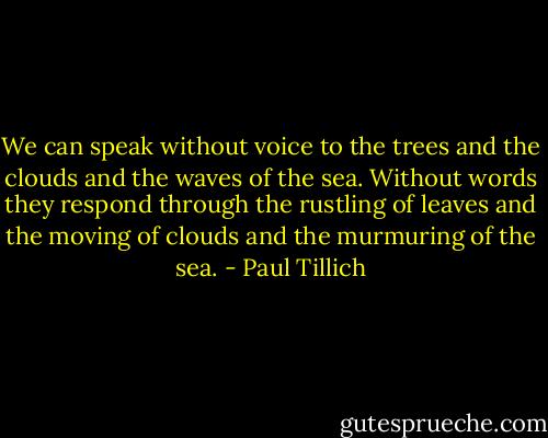 We can speak without voice to the trees and the clouds and the waves of the sea. Without words they respond through the rustling of leaves and the moving of clouds and the murmuring of the sea. - Paul Tillich