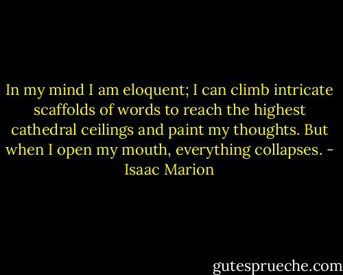 In my mind I am eloquent; I can climb intricate scaffolds of words to reach the highest cathedral ceilings and paint my thoughts. But when I open my mouth, everything collapses. - Isaac Marion