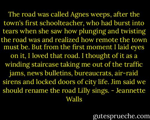 The road was called Agnes weeps, after the town's first schoolteacher, who had burst into tears when she saw how plunging and twisting the road was and realized how remote the town must be. But from the first moment I laid eyes on it, I loved that road. I thought of it as a winding staircase taking me out of the traffic jams, news bulletins, bureaucrats, air-raid sirens and locked doors of city life. Jim said we should rename the road Lilly sings. - Jeannette Walls