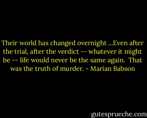 Their world has changed overnight ...Even after the trial, after the verdict -- whatever it might be -- life would never be the same again.<br /><br />That was the truth of murder. - Marian Babson