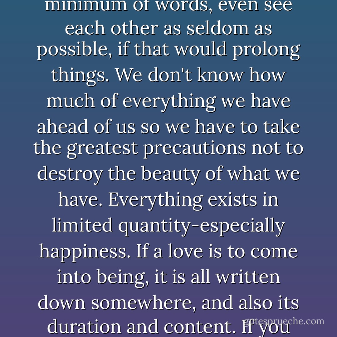 He told me that from now on, everything I did and everything he did was of the utmost importance: any word spoken, the slightest gesture, would take on a meaning, and everything that happened between us would change us continually. 'For that reason,'he said,'I wish I were able to suspend time at this moment and keep things exactly at this point, because I feel this instant is a true beginning. We have a definite but unknown quantity of experience at our disposal. As soon as the hourglass is turned, the sand will begin to run out and once it starts, it cannot stop until it's all gone. That's why I wish I could hold it back at the start. We should make a minimum of gestures, pronounce a minimum of words, even see each other as seldom as possible, if that would prolong things. We don't know how much of everything we have ahead of us so we have to take the greatest precautions not to destroy the beauty of what we have. Everything exists in limited quantity-especially happiness. If a love is to come into being, it is all written down somewhere, and also its duration and content. If you could arrive at the complete intensity the first day, it would be ended the first day. And so if it's something you want so much that you'd like to have it prolonged in time, you must be extremely careful not to make the slightest excessive demand that might prevent it from developing to the greatest extent over the longest period...If the wings of the butterfly are to keep their sheen, you mustn't touch them. We mustn't abuse something which is to bring light into both our lives. Everything else in my life only weighs me down and shuts out the light. This thing wih you seems like a window that is opening up. I want it to remain open... - Françoise Gilot