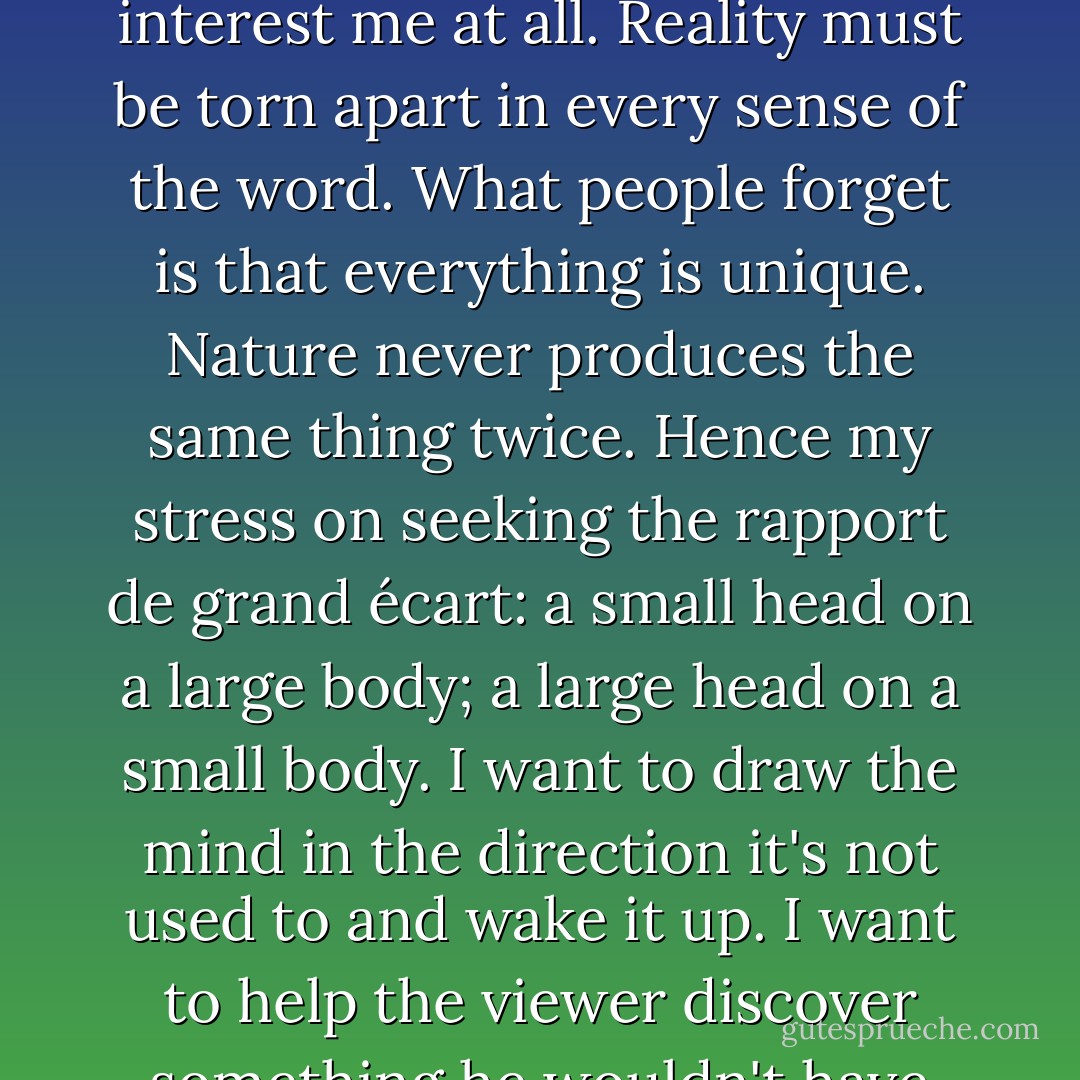 What interests me is to set up what you might call the rapport de grand écart - the most unexpected relationship possible between the things I want to speak about, because there is a certain difficulty in establishing relationships in just that way, and in that difficulty there is an interest, and in that interest there is a certain tension and for me that tension is a lot more important than the stable equilibrium of harmony, which doesn't interest me at all. Reality must be torn apart in every sense of the word. What people forget is that everything is unique. Nature never produces the same thing twice. Hence my stress on seeking the rapport de grand écart: a small head on a large body; a large head on a small body. I want to draw the mind in the direction it's not used to and wake it up. I want to help the viewer discover something he wouldn't have discovered without me. That's why I stress the dissimilarity, for example, between the left eye and the right eye. A painter shouldn't make them so similar. They're just not that way. So my purpose is to set things in movement, to provoke this movement by contradictory tensions, opposing forces, and in that tension or opposition, to find the moment which seems the most interesting to me. - Françoise Gilot