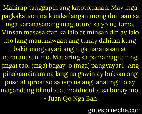 Mahirap tanggapin ang katotohanan. May mga pagkakataon na kinakailangan mong dumaan sa mga karanasanang magtuturo sa yo ng tama. Minsan masasaktan ka lalo at minsan din ay lalo mo lang mauunawaan ang tunay dahilan kung bakit nangyayari ang mga naranasan at nararanasan mo. Maaaring sa pamamagitan ng (mga) tao, (mga) bagay, o (mga) pangyayari.<br /><br />Ang pinakamainam na lang na gawin ay buksan ang puso at iproseso sa isip na ang lahat ng ito ay magandang idinulot at maidudulot sa buhay mo. - Juan Qo Nga Bah
