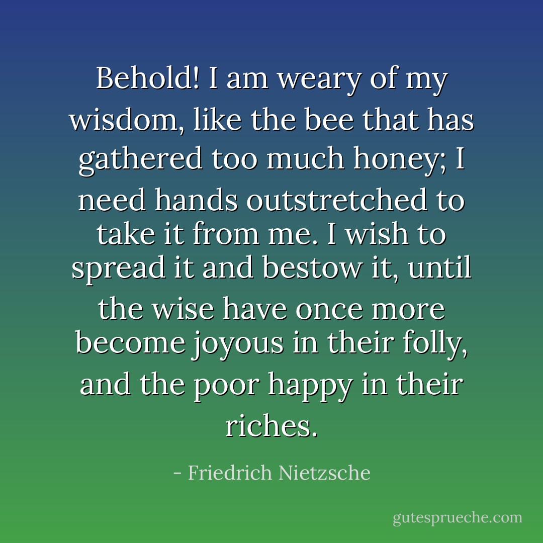 Behold! I am weary of my wisdom, like the bee that has gathered too much honey; I need hands outstretched to take it from me. I wish to spread it and bestow it, until the wise have once more become joyous in their folly, and the poor happy in their riches. - Friedrich Nietzsche