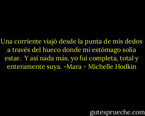 Una corriente viajó desde la punta de mis dedos a través del hueco donde mi estómago solía estar.<br /><br />Y así nada más, yo fui completa, total y enteramente suya. -Mara - Michelle Hodkin