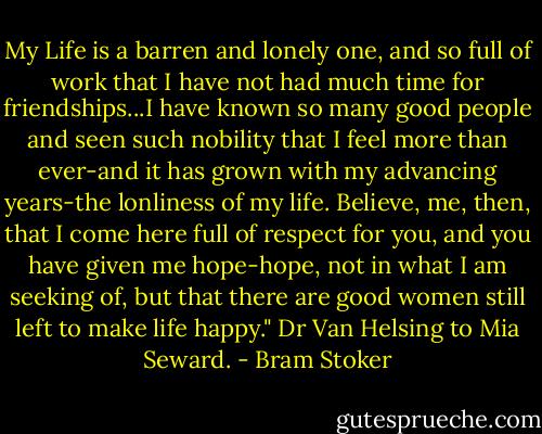 My Life is a barren and lonely one, and so full of work that I have not had much time for friendships...I have known so many good people and seen such nobility that I feel more than ever-and it has grown with my advancing years-the lonliness of my life. Believe, me, then, that I come here full of respect for you, and you have given me hope-hope, not in what I am seeking of, but that there are good women still left to make life happy." Dr Van Helsing to Mia Seward. - Bram Stoker