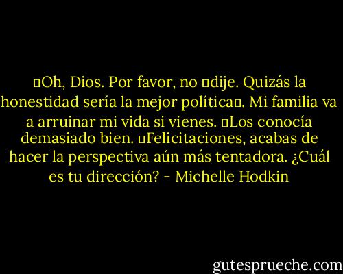 ―Oh, Dios. Por favor, no ―dije. Quizás la honestidad sería la mejor política―. Mi familia va a arruinar mi vida si vienes. ―Los conocía demasiado bien.<br />―Felicitaciones, acabas de hacer la perspectiva aún más tentadora. ¿Cuál es tu dirección? - Michelle Hodkin