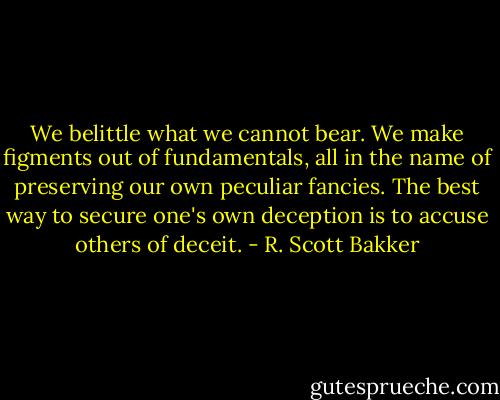 We belittle what we cannot bear. We make figments out of fundamentals, all in the name of preserving our own peculiar fancies. The best way to secure one's own deception is to accuse others of deceit. - R. Scott Bakker