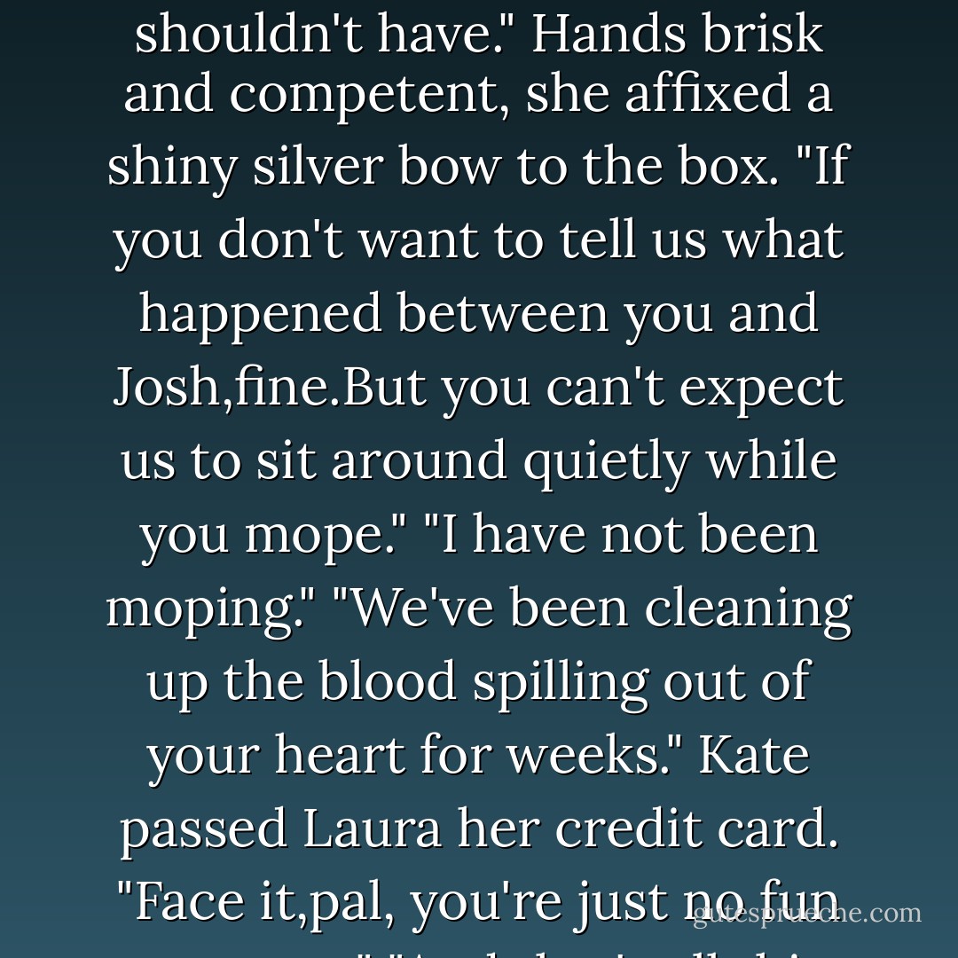 And you just had to rush right over here to rub my face in it."<br />"Nope. I rushed right over here to slap your face in it."<br />"A rude but effective wake-up call," Laura commented and earned a shocked stare.<br />"I expected better from you."<br />"You shouldn't have." Hands brisk and competent, she affixed a shiny silver bow to the box. "If you don't want to tell us what happened between you and Josh,fine.But you can't expect us to sit around quietly while you mope."<br />"I have not been moping."<br />"We've been cleaning up the blood spilling out of your heart for weeks." Kate passed Laura her credit card. "Face it,pal, you're just no fun anymore."<br />"And that's all this friendship is about?Fun? I thought I might get a little support,a little sympathy, a little compassion."<br />"Sorry," Laura imprinted the card with a steady sweep. "Fresh out. - Nora Roberts