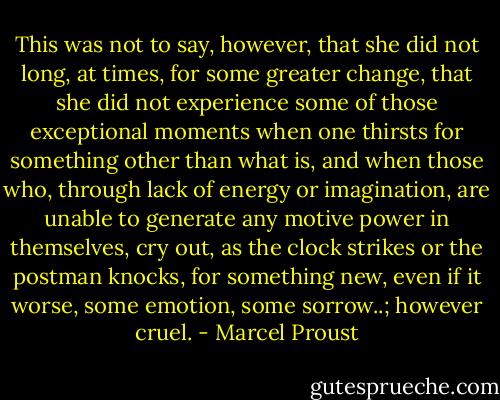 This was not to say, however, that she did not long, at times, for some greater change, that she did not experience some of those exceptional moments when one thirsts for something other than what is, and when those who, through lack of energy or imagination, are unable to generate any motive power in themselves, cry out, as the clock strikes or the postman knocks, for something new, even if it worse, some emotion, some sorrow..; however cruel. - Marcel Proust