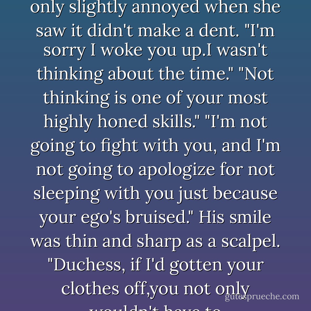 I'll be sure to pass your comments along to the manager-after I fire him for letting you in."<br />"Don't be cranky,Josh." She slanted her most persuasive smile his way, only slightly annoyed when she saw it didn't make a dent. "I'm sorry I woke you up.I wasn't thinking about the time."<br />"Not thinking is one of your most highly honed skills."<br />"I'm not going to fight with you, and I'm not going to apologize for not sleeping with you just because your ego's bruised."<br />His smile was thin and sharp as a scalpel. "Duchess, if I'd gotten your clothes off,you not only wouldn't have to apologize,you'd be thanking me."<br />"Oh,I see I'm mistaken.Your ego's not bruised, it's just painfully swollen. - Nora Roberts