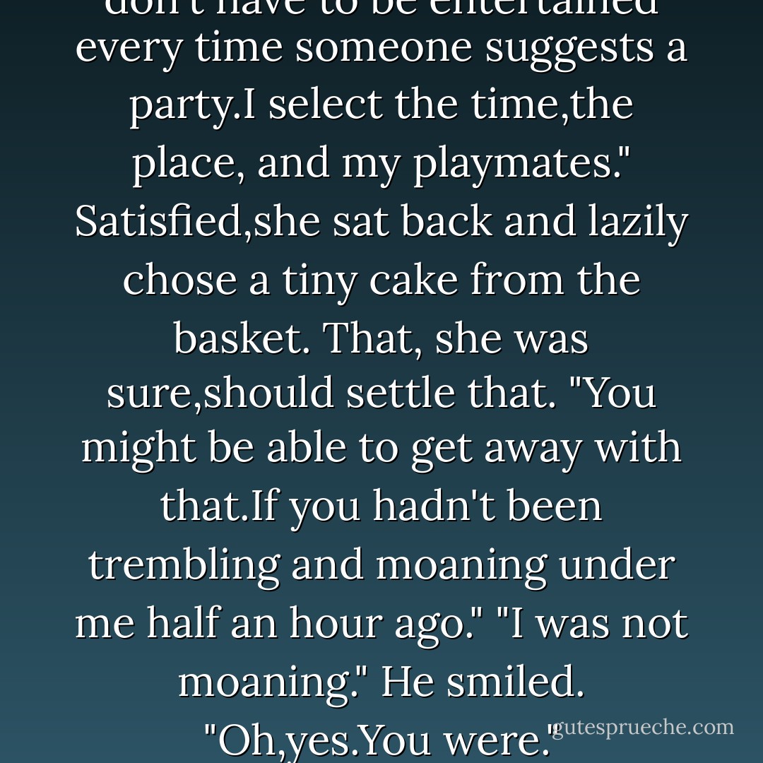 Let's clear the air here,Joshua." She leaned forward,the confidence in her eyes sultry. "I like sex.i think it's an excellent form of entertainment. But I don't have to be entertained every time someone suggests a party.I select the time,the place, and my playmates."<br />Satisfied,she sat back and lazily chose a tiny cake from the basket. That, she was sure,should settle that.<br />"You might be able to get away with that.If you hadn't been trembling and moaning under me half an hour ago."<br />"I was not moaning."<br />He smiled. "Oh,yes.You were." Yes,indeed,he was feeling much,much better. "And on the verge of writhing."<br />"I never writhe."<br />"You will. - Nora Roberts