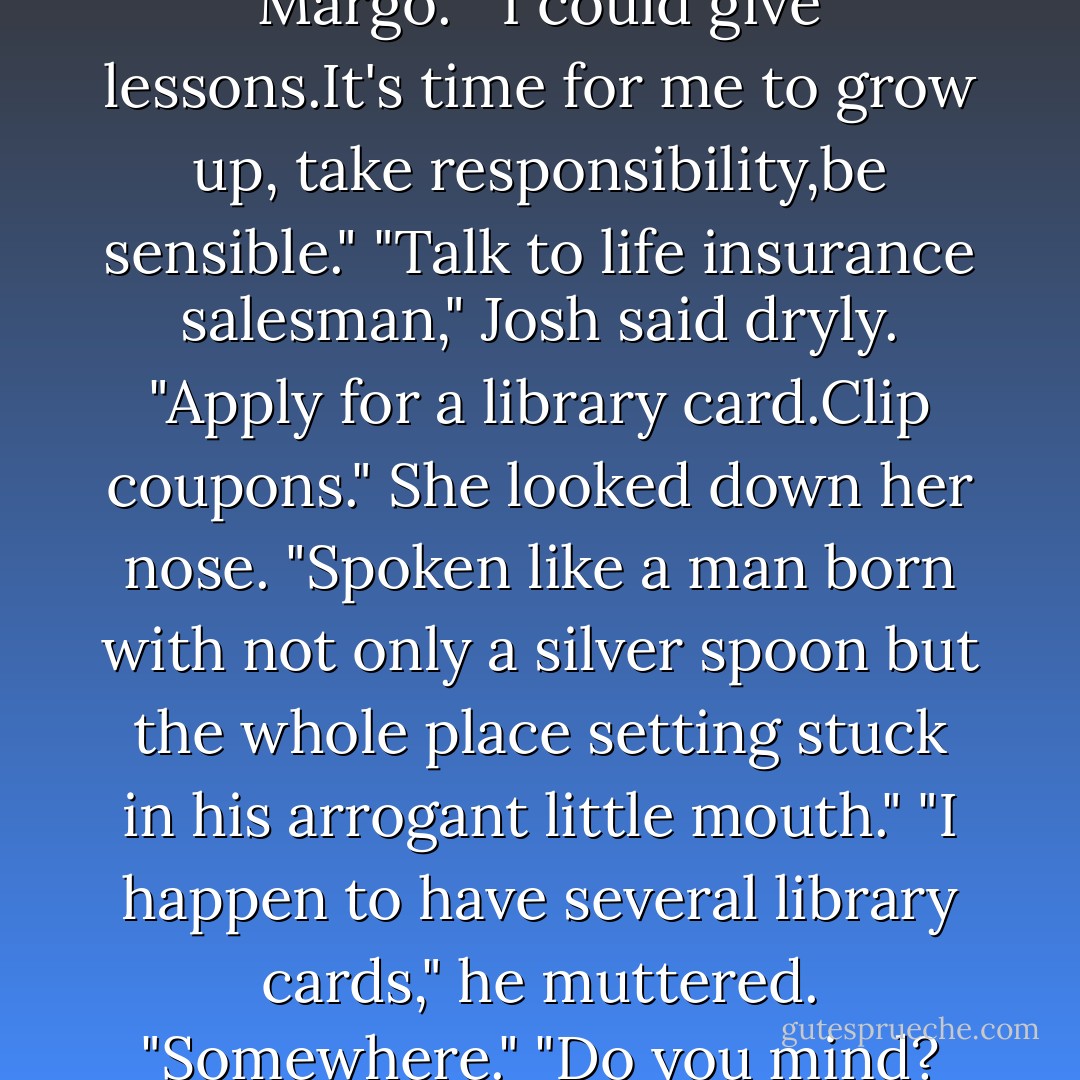You've never been a whiner, Margo."<br />"I could give lessons.It's time for me to grow up, take responsibility,be sensible."<br />"Talk to life insurance salesman," Josh said dryly. "Apply for a library card.Clip coupons."<br />She looked down her nose. "Spoken like a man born with not only a silver spoon but the whole place setting stuck in his arrogant little mouth."<br />"I happen to have several library cards," he muttered. "Somewhere."<br />"Do you mind? - Nora Roberts