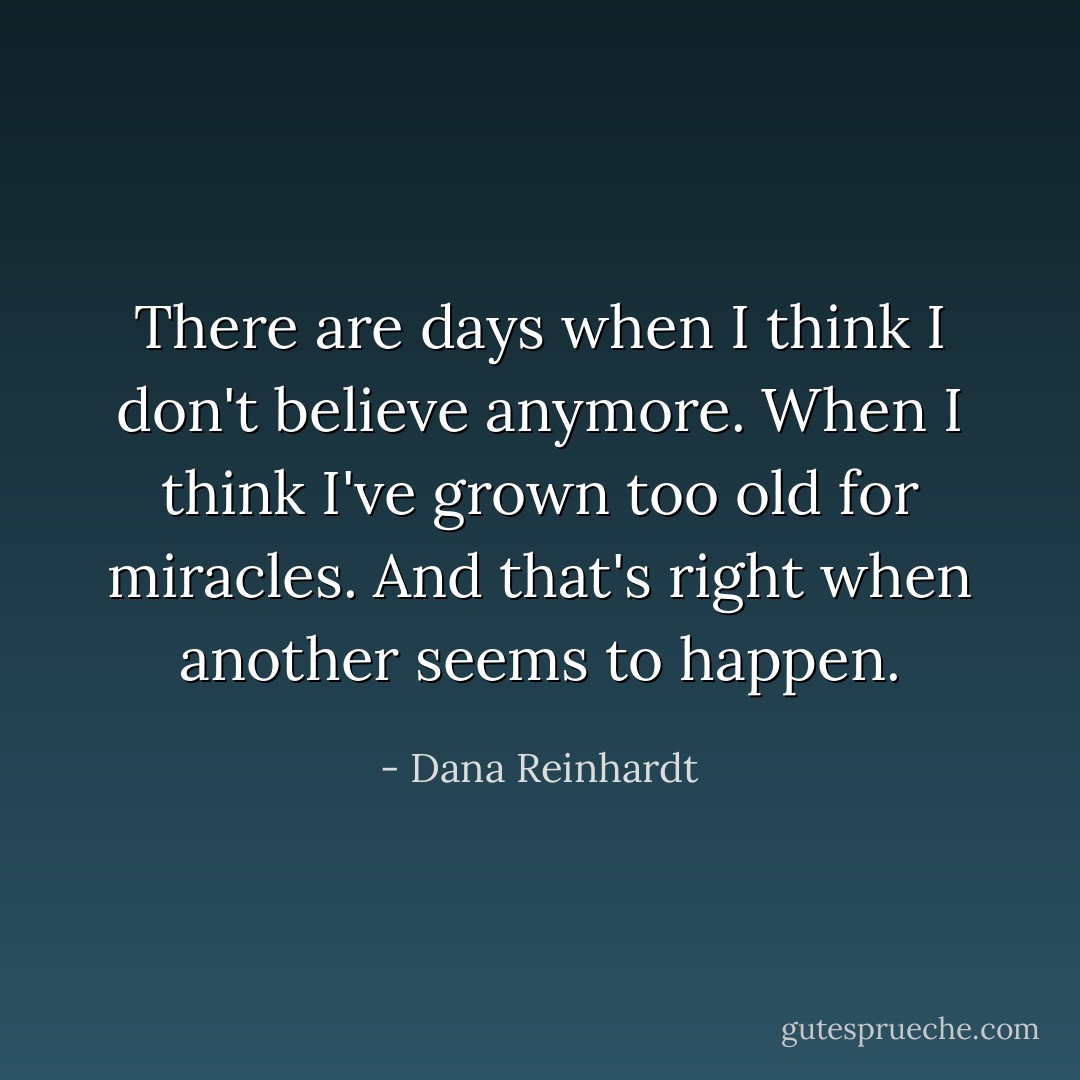 There are days when I think I don't believe anymore. When I think I've grown too old for miracles. And that's right when another seems to happen. - Dana Reinhardt