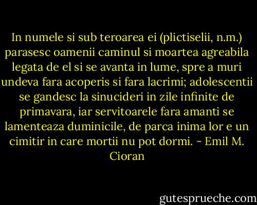 In numele si sub teroarea ei (plictiselii, n.m.) parasesc oamenii caminul si moartea agreabila legata de el si se avanta in lume, spre a muri undeva fara acoperis si fara lacrimi; adolescentii se gandesc la sinucideri in zile infinite de primavara, iar servitoarele fara amanti se lamenteaza duminicile, de parca inima lor e un cimitir in care mortii nu pot dormi. - Emil M. Cioran