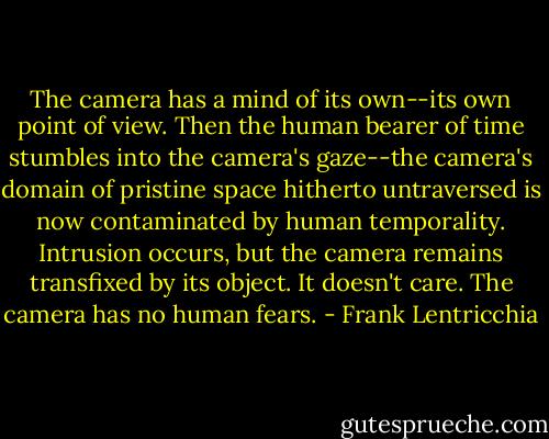 The camera has a mind of its own--its own point of view. Then the human bearer of time stumbles into the camera's gaze--the camera's domain of pristine space hitherto untraversed is now contaminated by human temporality. Intrusion occurs, but the camera remains transfixed by its object. It doesn't care. The camera has no human fears. - Frank Lentricchia