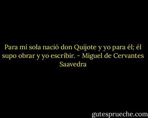 Para mí sola nació don Quijote y yo para él; él supo obrar y yo escribir. - Miguel de Cervantes Saavedra