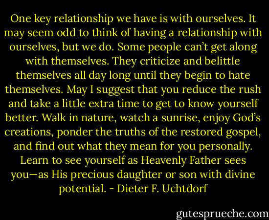 One key relationship we have is with ourselves. It may seem odd to think of having a relationship with ourselves, but we do. Some people can’t get along with themselves. They criticize and belittle themselves all day long until they begin to hate themselves. May I suggest that you reduce the rush and take a little extra time to get to know yourself better. Walk in nature, watch a sunrise, enjoy God’s creations, ponder the truths of the restored gospel, and find out what they mean for you personally. Learn to see yourself as Heavenly Father sees you—as His precious daughter or son with divine potential. - Dieter F. Uchtdorf