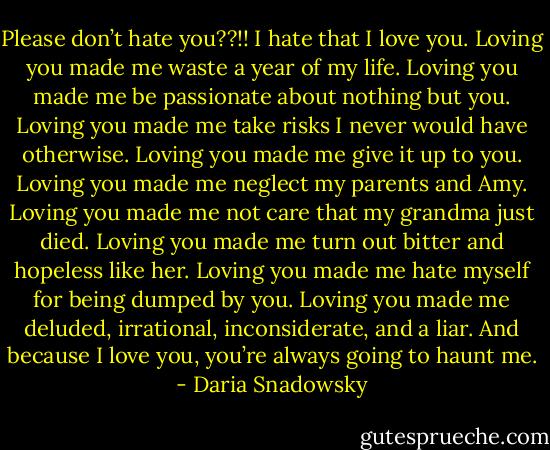 Please don’t hate you??!! I hate that I love you. Loving you made me waste a year of my life. Loving<br />you made me be passionate about nothing but you. Loving you made me take risks I never would have<br />otherwise. Loving you made me give it up to you. Loving you made me neglect my parents and Amy.<br />Loving you made me not care that my grandma just died. Loving you made me turn out bitter and<br />hopeless like her. Loving you made me hate myself for being dumped by you. Loving you made me<br />deluded, irrational, inconsiderate, and a liar. And because I love you, you’re always going to haunt me. - Daria Snadowsky