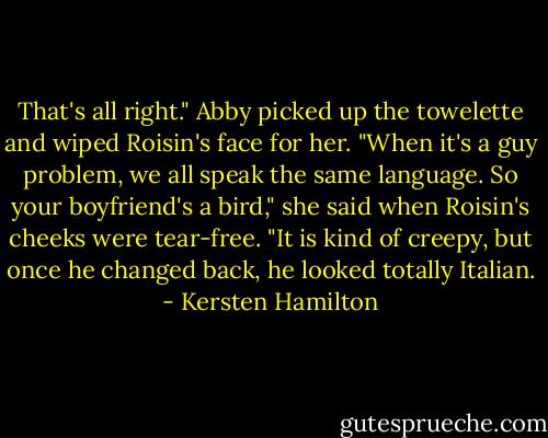 That's all right." Abby picked up the towelette and wiped Roisin's face for her. "When it's a guy problem, we all speak the same language. So your boyfriend's a bird," she said when Roisin's cheeks were tear-free. "It is kind of creepy, but once he changed back, he looked totally Italian. - Kersten Hamilton