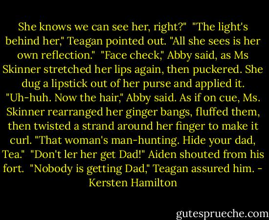 She knows we can see her, right?"<br /><br />"The light's behind her," Teagan pointed out. "All she sees is her own reflection."<br /><br />"Face check," Abby said, as Ms Skinner stretched her lips again, then puckered. She dug a lipstick out of her purse and applied it. "Uh-huh. Now the hair," Abby said. As if on cue, Ms. Skinner rearranged her ginger bangs, fluffed them, then twisted a strand around her finger to make it curl. "That woman's man-hunting. Hide your dad, Tea."<br /><br />"Don't ler her get Dad!" Aiden shouted from his fort.<br /><br />"Nobody is getting Dad," Teagan assured him. - Kersten Hamilton