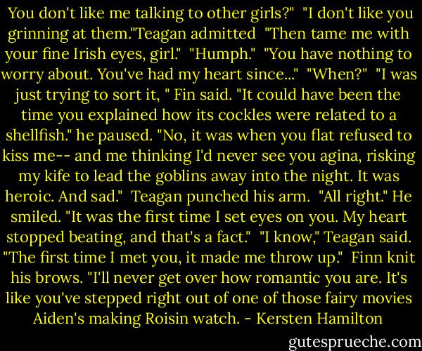  You don't like me talking to other girls?"<br /><br />"I don't like you grinning at them."Teagan admitted<br /><br />"Then tame me with your fine Irish eyes, girl."<br /><br />"Humph."<br /><br />"You have nothing to worry about. You've had my heart since..."<br /><br />"When?"<br /><br />"I was just trying to sort it, " Fin said. "It could have been the time you explained how its cockles were related to a shellfish." he paused. "No, it was when you flat refused to kiss me-- and me thinking I'd never see you agina, risking my kife to lead the goblins away into the night. It was heroic. And sad."<br /><br />Teagan punched his arm.<br /><br />"All right." He smiled. "It was the first time I set eyes on you. My heart stopped beating, and that's a fact."<br /><br />"I know," Teagan said. "The first time I met you, it made me throw up."<br /><br />Finn knit his brows. "I'll never get over how romantic you are. It's like you've stepped right out of one of those fairy movies Aiden's making Roisin watch. - Kersten Hamilton