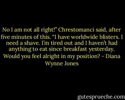 No I am not all right!” Chrestomanci said, after five minutes of this. “I have worldwide blisters. I need a shave. I’m tired out and I haven’t had anything to eat since breakfast yesterday. Would you feel alright in my position? - Diana Wynne Jones