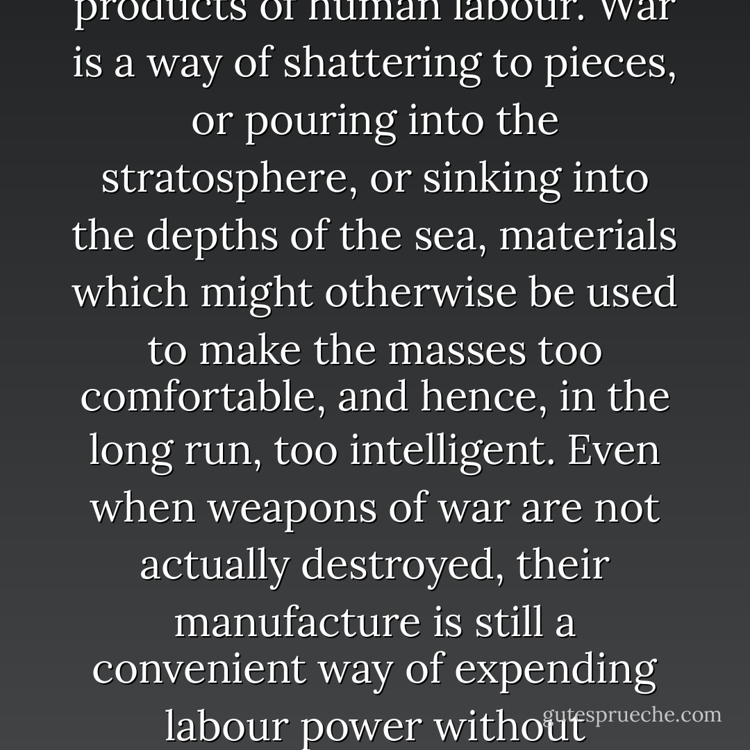 The essential act of war is destruction, not necessarily of human lives, but of the products of human labour. War is a way of shattering to pieces, or pouring into the stratosphere, or sinking into the depths of the sea, materials which might otherwise be used to make the masses too comfortable, and hence, in the long run, too intelligent. Even when weapons of war are not actually destroyed, their manufacture is still a convenient way of expending labour power without producing anything that can be consumed. - George Orwell
